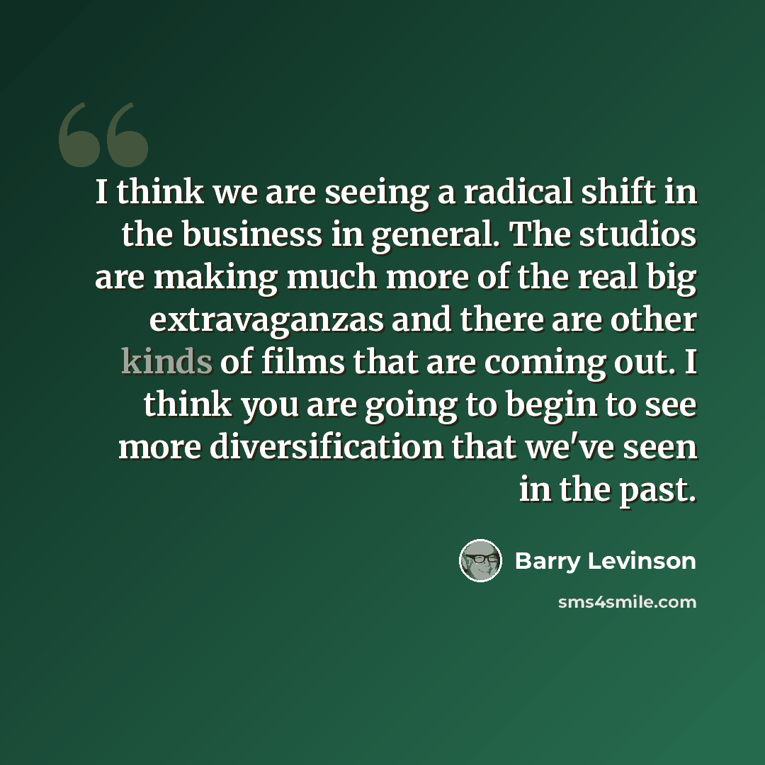 “I think we are seeing a radical shift in the business in general. The studios are making much more of the real big extravaganzas and there are other kinds of films that are coming out. I think you are going to begin to see more diversification that we've seen in the past.” quote by Barry Levinson