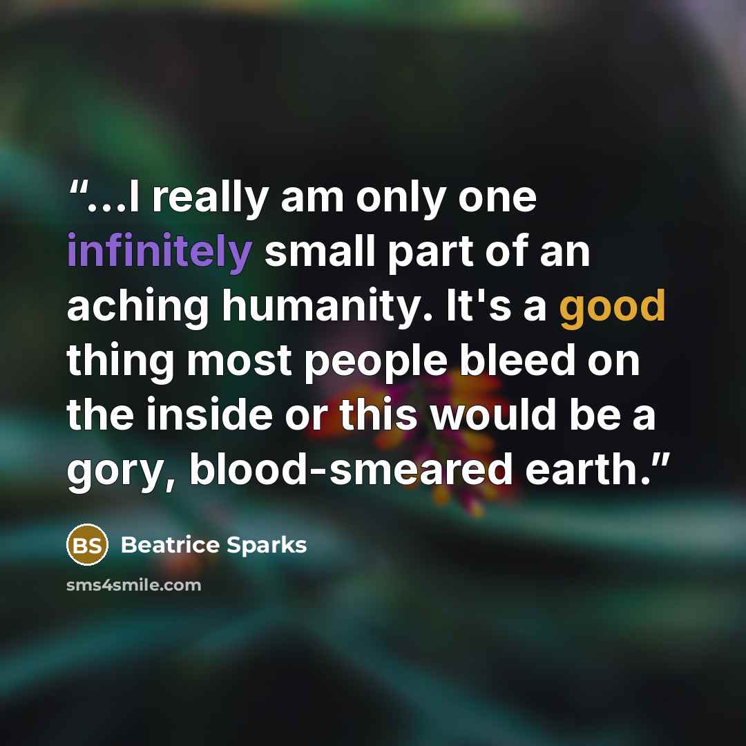 “...I really am only one infinitely small part of an aching humanity. It's a good thing most people bleed on the inside or this would be a gory, blood-smeared earth.” quote by Beatrice Sparks