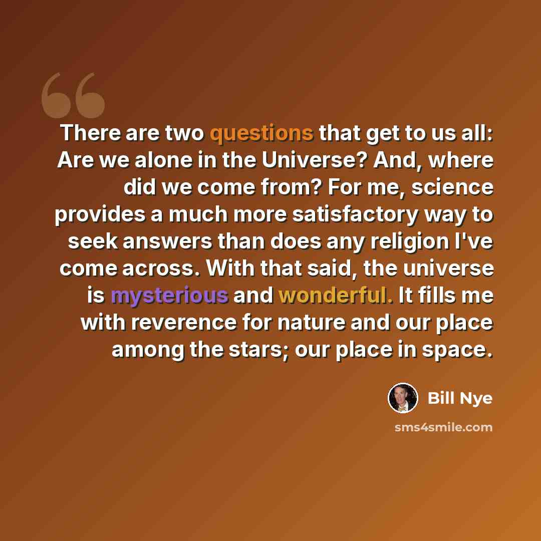 “There are two questions that get to us all: Are we alone in the Universe? And, where did we come from? For me, science provides a much more satisfactory way to seek answers than does any religion I've come across. With that said, the universe is mysterious and wonderful. It fills me with reverence…” quote by Bill Nye