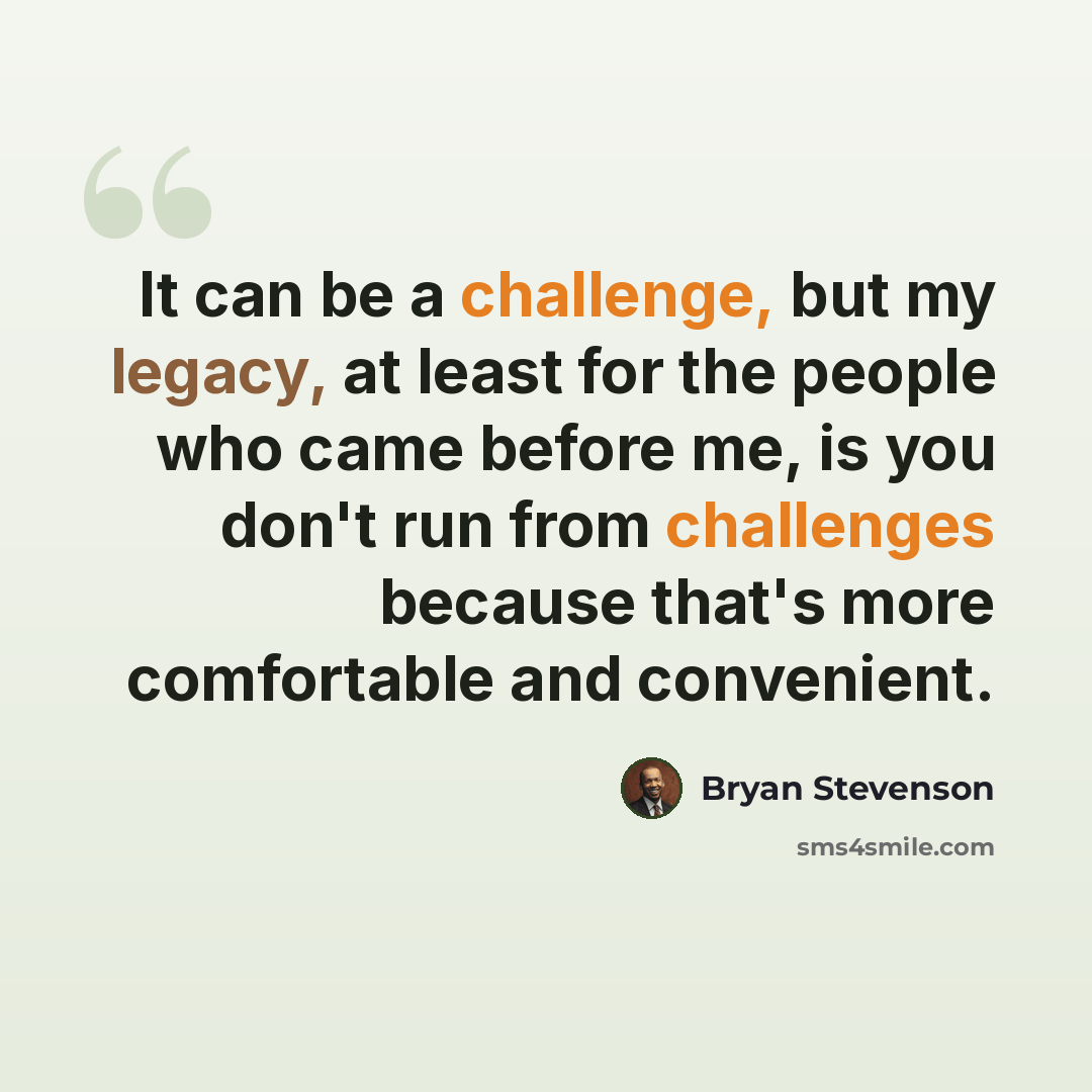“It can be a challenge, but my legacy, at least for the people who came before me, is you don't run from challenges because that's more comfortable and convenient.” quote by Bryan Stevenson