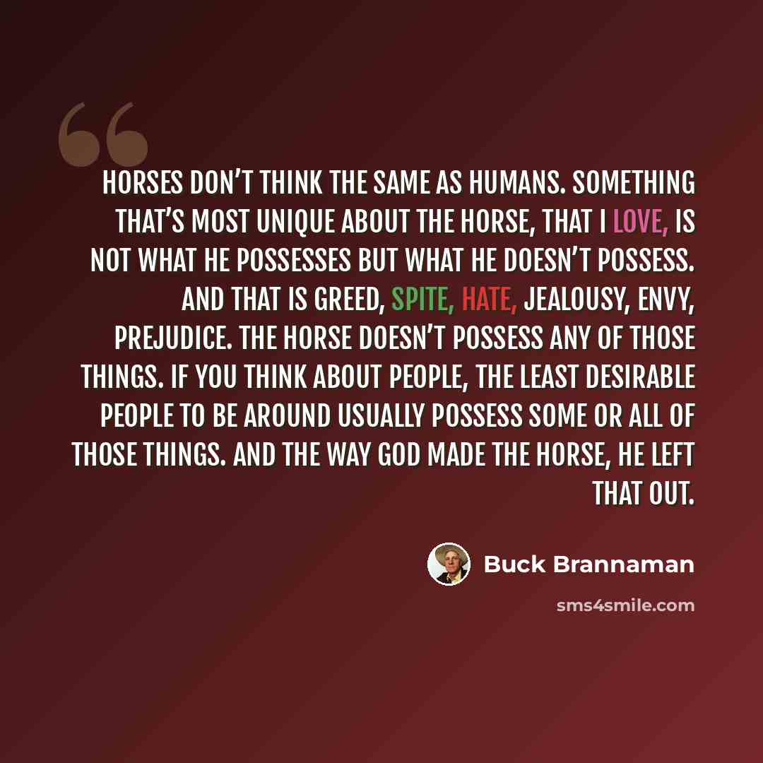 “Horses don’t think the same as humans. Something that’s most unique about the horse, that I love, is not what he possesses but what he doesn’t possess. And that is greed, spite, hate, jealousy, envy, prejudice. The horse doesn’t possess any of those things. If you think about people, the least…” quote by Buck Brannaman