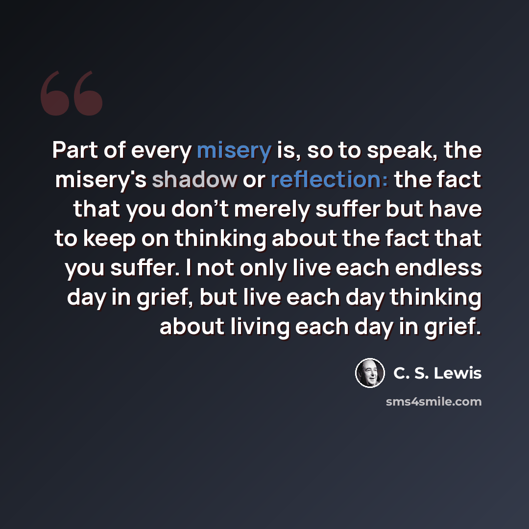“Part of every misery is, so to speak, the misery's shadow or reflection: the fact that you don't merely suffer but have to keep on thinking about the fact that you suffer. I not only live each endless day in grief, but live each day thinking about living each day in grief.” quote by C. S. Lewis