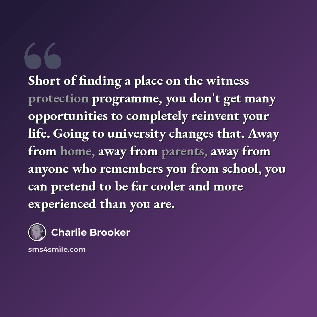 “Short of finding a place on the witness protection programme, you don't get many opportunities to completely reinvent your life. Going to university changes that. Away from home, away from parents, away from anyone who remembers you from school, you can pretend to be far cooler and more…” quote by Charlie Brooker