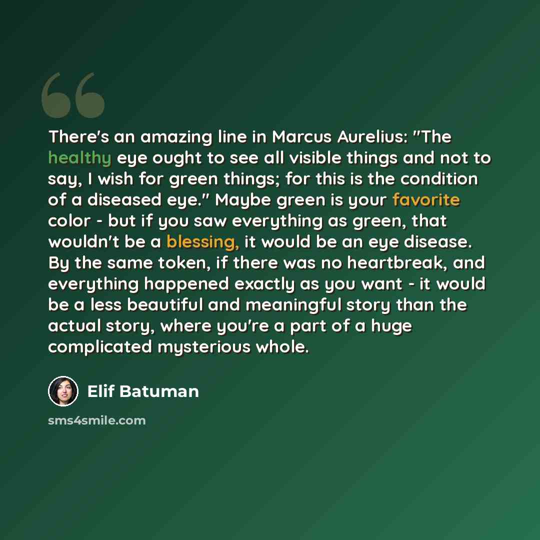 “There's an amazing line in Marcus Aurelius: "The healthy eye ought to see all visible things and not to say, I wish for green things; for this is the condition of a diseased eye." Maybe green is your favorite color - but if you saw everything as green, that wouldn't be a blessing, it would be an…” quote by Elif Batuman