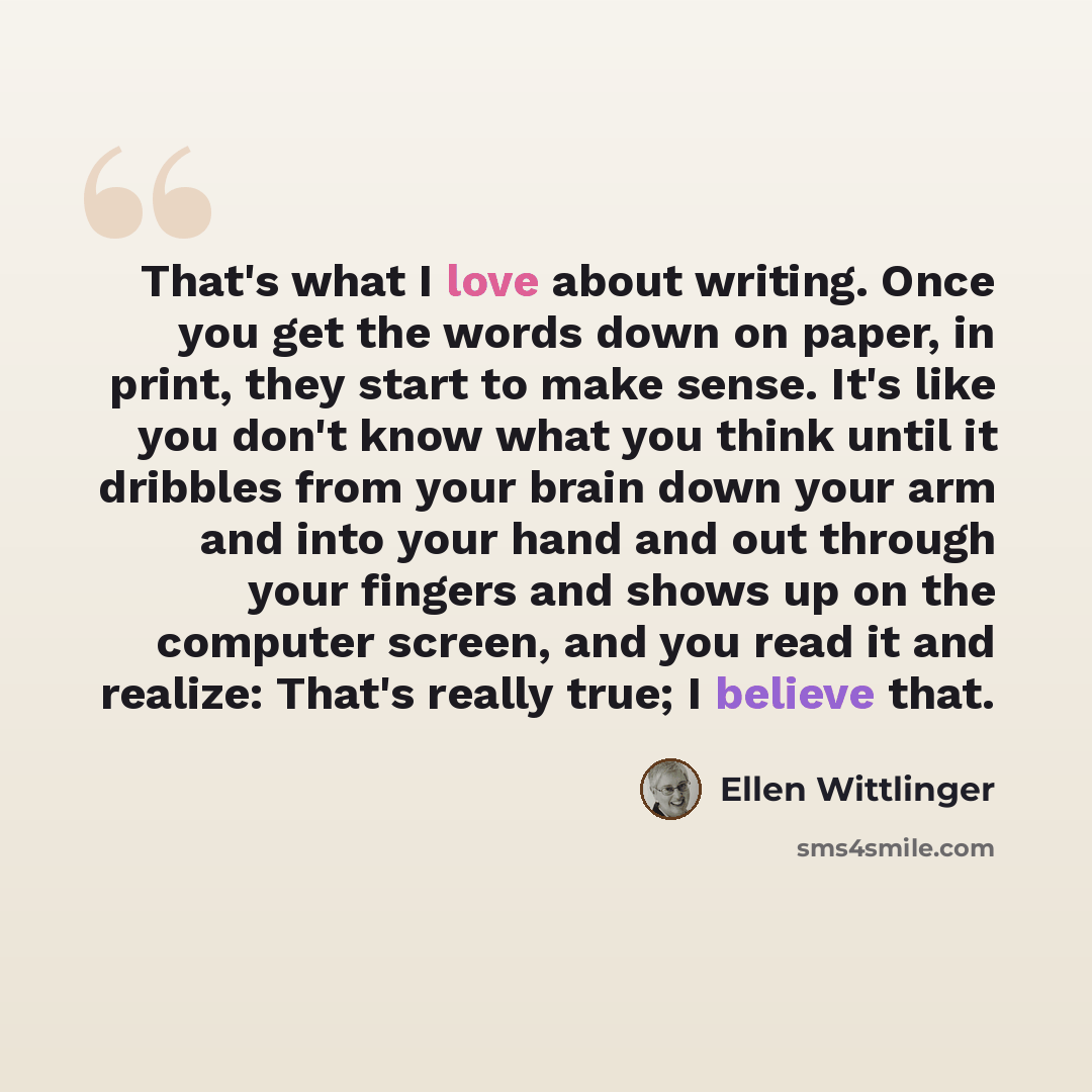 “That's what I love about writing. Once you get the words down on paper, in print, they start to make sense. It's like you don't know what you think until it dribbles from your brain down your arm and into your hand and out through your fingers and shows up on the computer screen, and you read it…” quote by Ellen Wittlinger