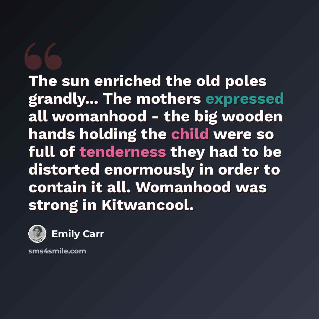 “The sun enriched the old poles grandly... The mothers expressed all womanhood - the big wooden hands holding the child were so full of tenderness they had to be distorted enormously in order to contain it all. Womanhood was strong in Kitwancool.” quote by Emily Carr
