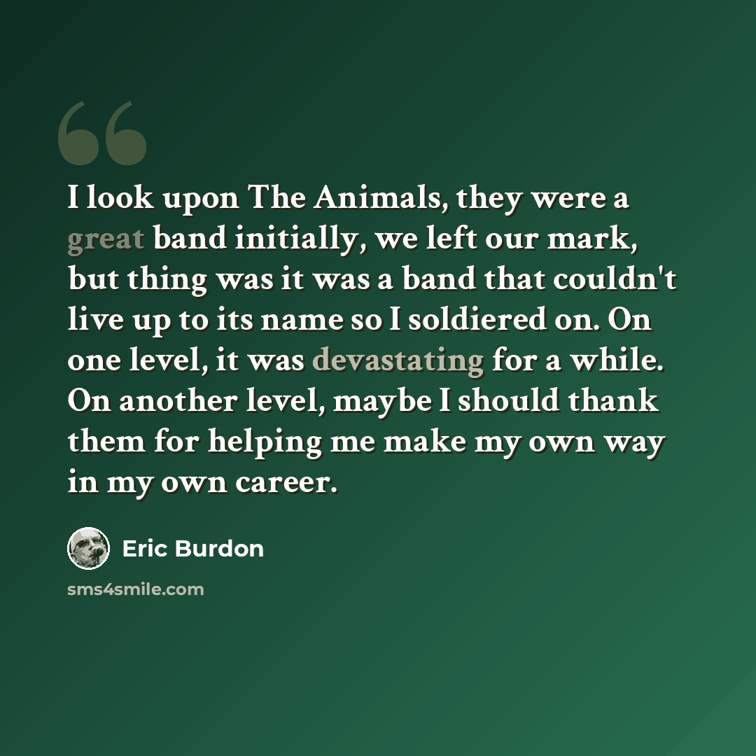 “I look upon The Animals, they were a great band initially, we left our mark, but thing was it was a band that couldn't live up to its name so I soldiered on. On one level, it was devastating for a while. On another level, maybe I should thank them for helping me make my own way in my own career.” quote by Eric Burdon