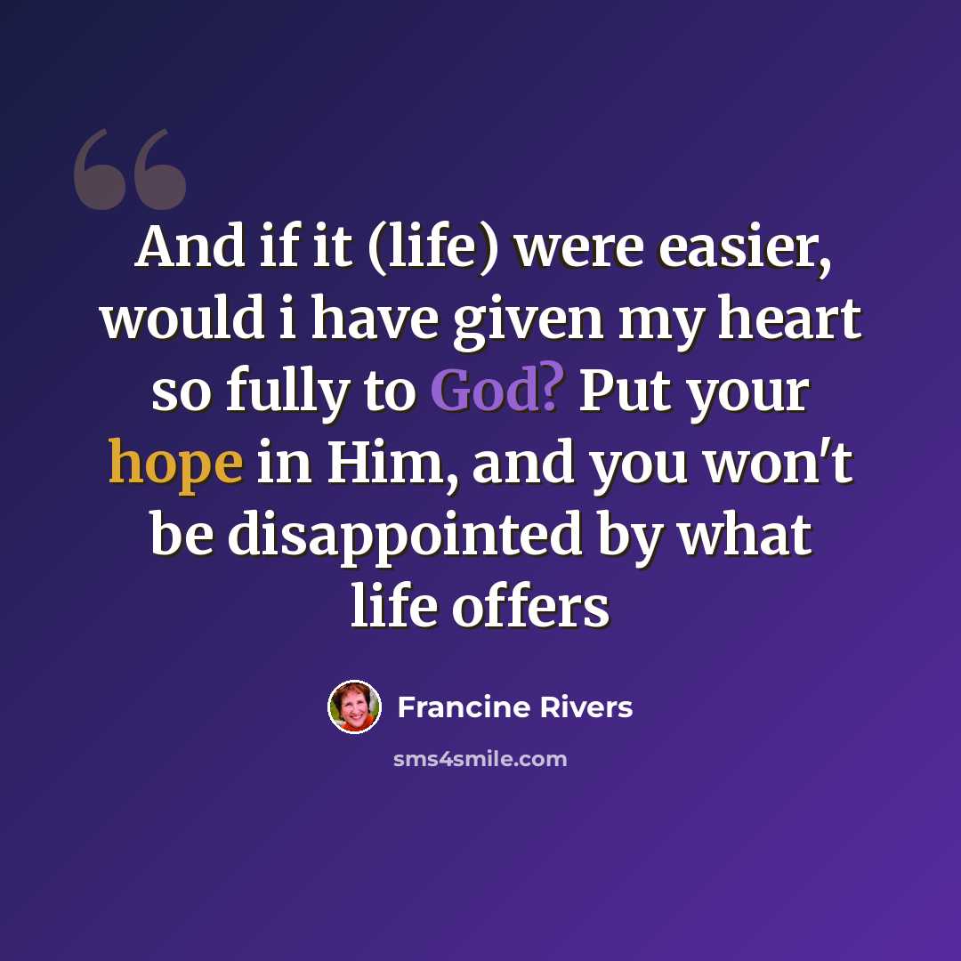 “And if it (life) were easier, would i have given my heart so fully to God? Put your hope in Him, and you won't be disappointed by what life offers” quote by Francine Rivers