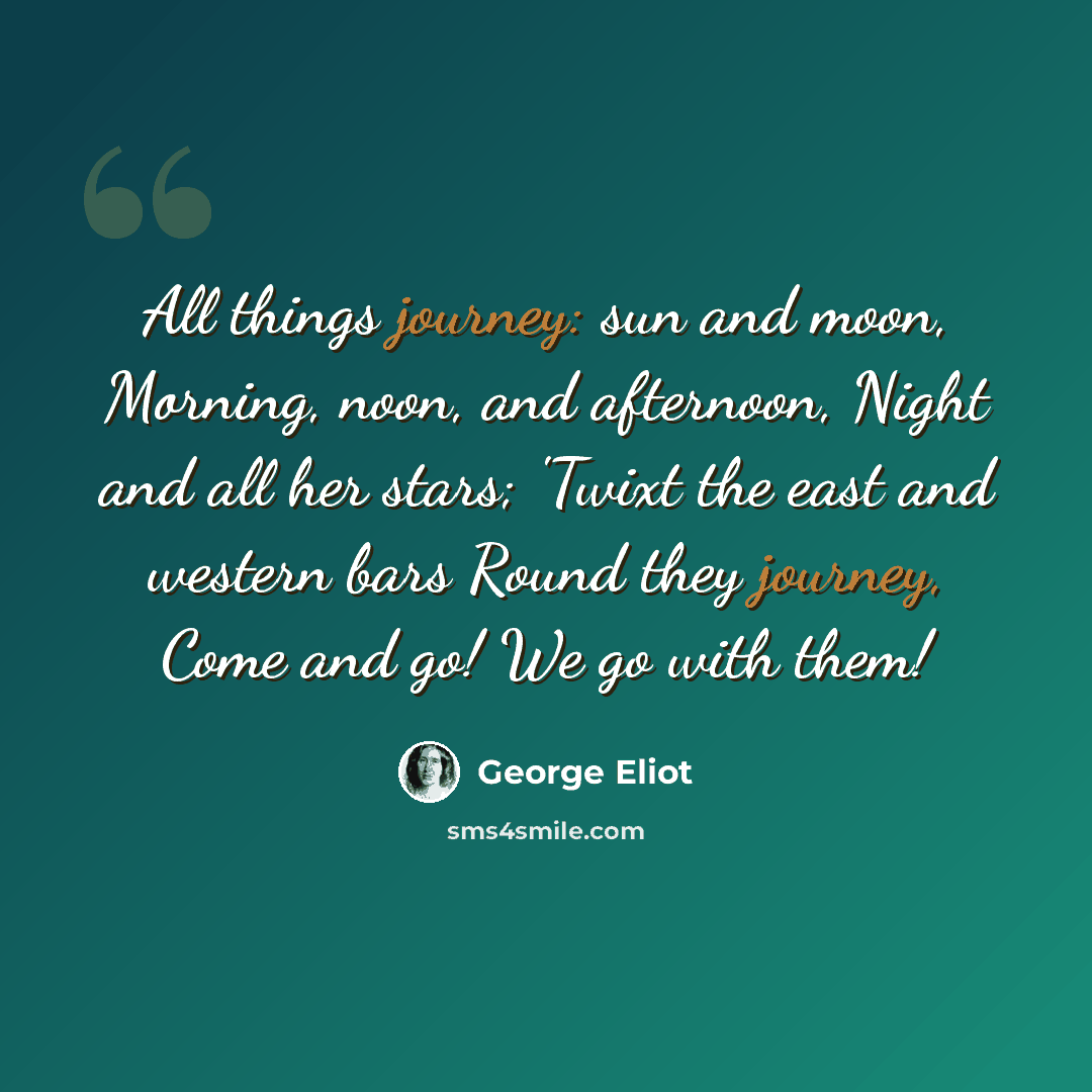 “All things journey: sun and moon, Morning, noon, and afternoon, Night and all her stars; 'Twixt the east and western bars Round they journey, Come and go! We go with them!” quote by George Eliot