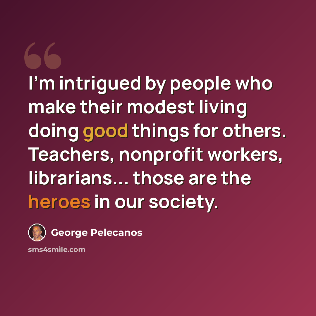 “I'm intrigued by people who make their modest living doing good things for others. Teachers, nonprofit workers, librarians... those are the heroes in our society.” quote by George Pelecanos