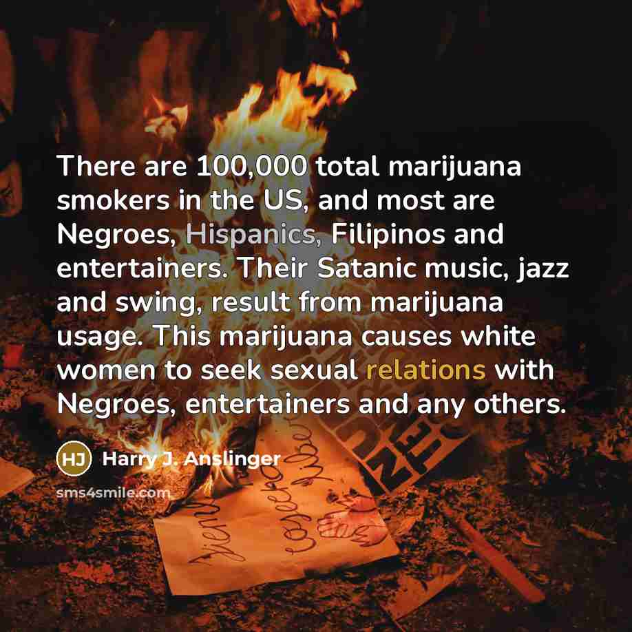 “There are 100,000 total marijuana smokers in the US, and most are Negroes, Hispanics, Filipinos and entertainers. Their Satanic music, jazz and swing, result from marijuana usage. This marijuana causes white women to seek sexual relations with Negroes, entertainers and any others.” quote by Harry J. Anslinger