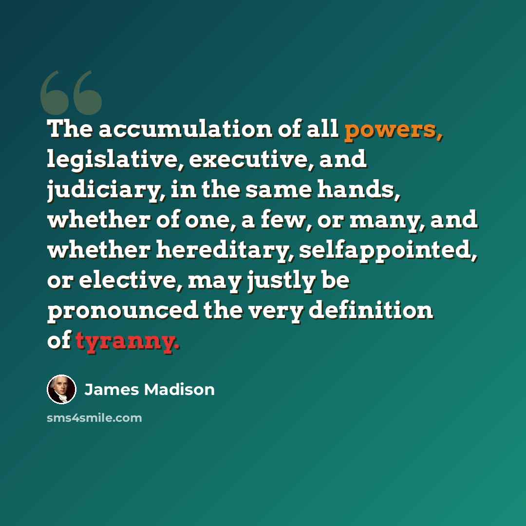 “The accumulation of all powers, legislative, executive, and judiciary, in the same hands, whether of one, a few, or many, and whether hereditary, selfappointed, or elective, may justly be pronounced the very definition of tyranny.” quote by James Madison