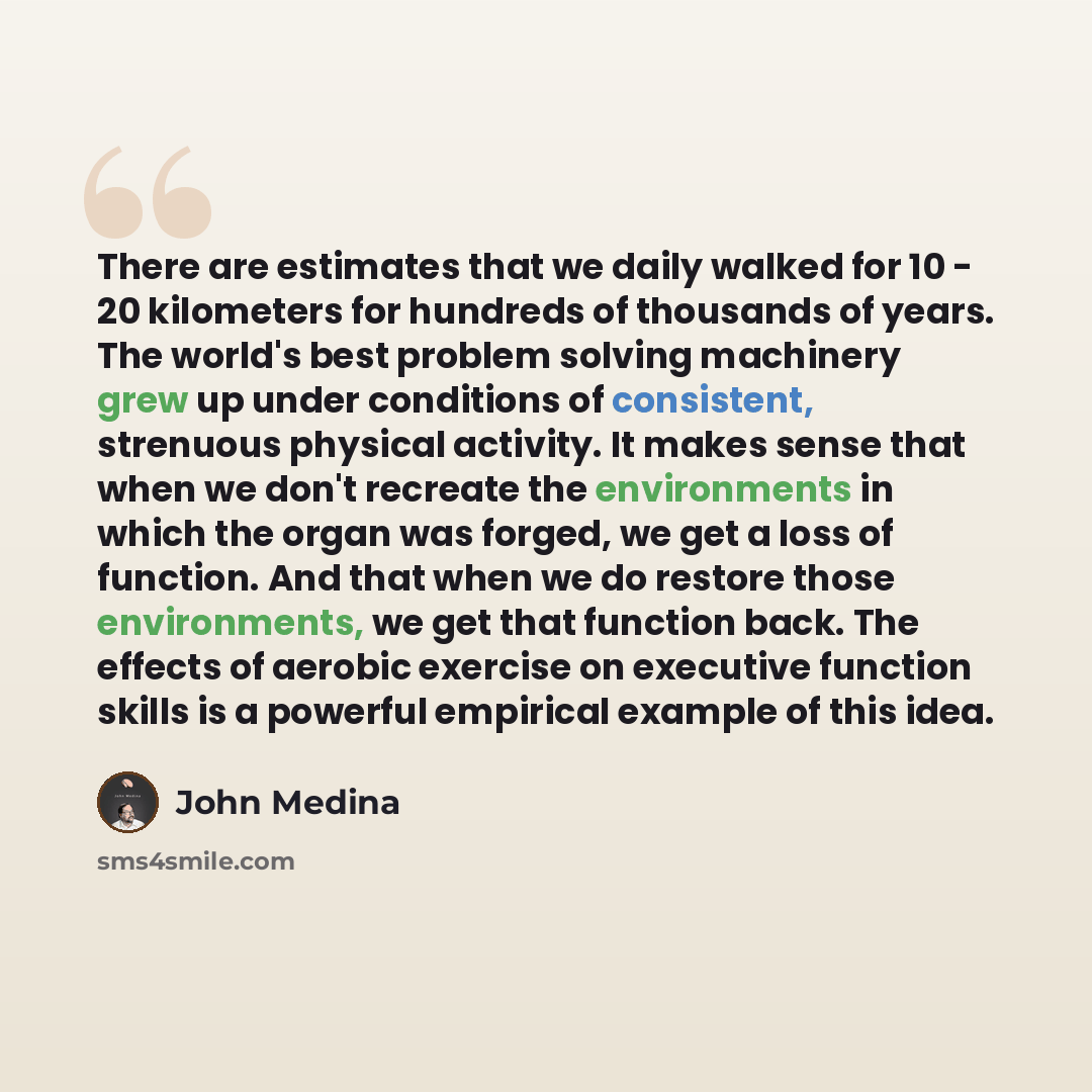 “There are estimates that we daily walked for 10 - 20 kilometers for hundreds of thousands of years. The world's best problem solving machinery grew up under conditions of consistent, strenuous physical activity. It makes sense that when we don't recreate the environments in which the organ was…” quote by John Medina