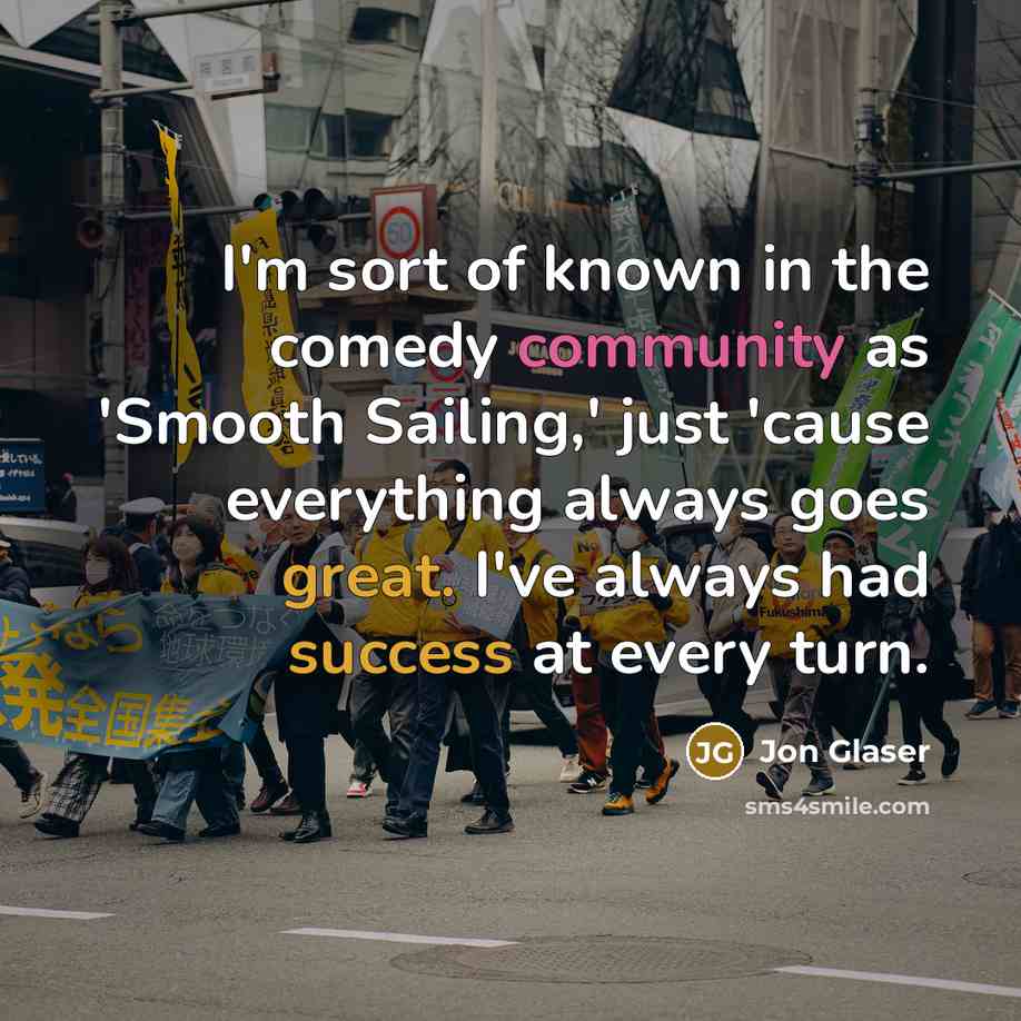 “I'm sort of known in the comedy community as 'Smooth Sailing,' just 'cause everything always goes great. I've always had success at every turn.” quote by Jon Glaser
