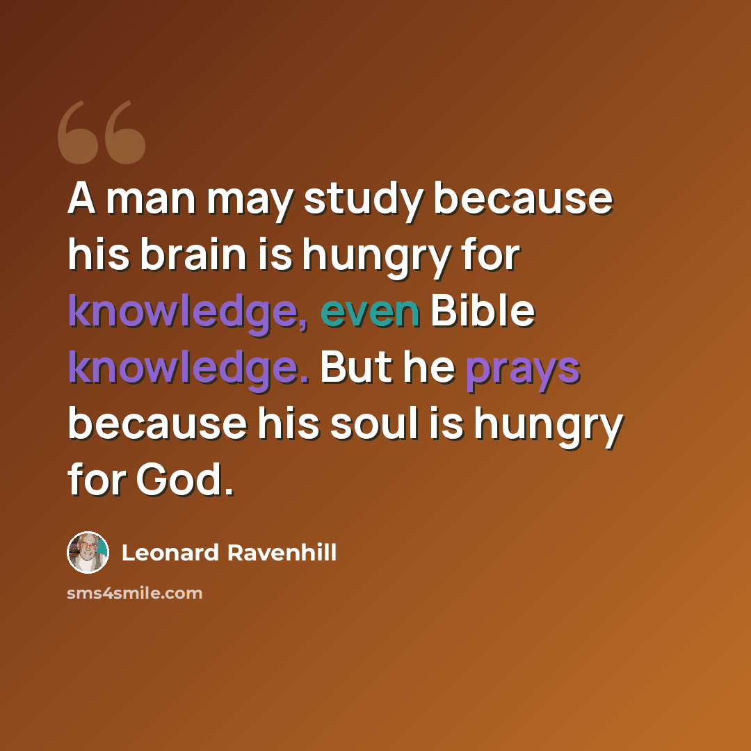 “A man may study because his brain is hungry for knowledge, even Bible knowledge. But he prays because his soul is hungry for God.” quote by Leonard Ravenhill