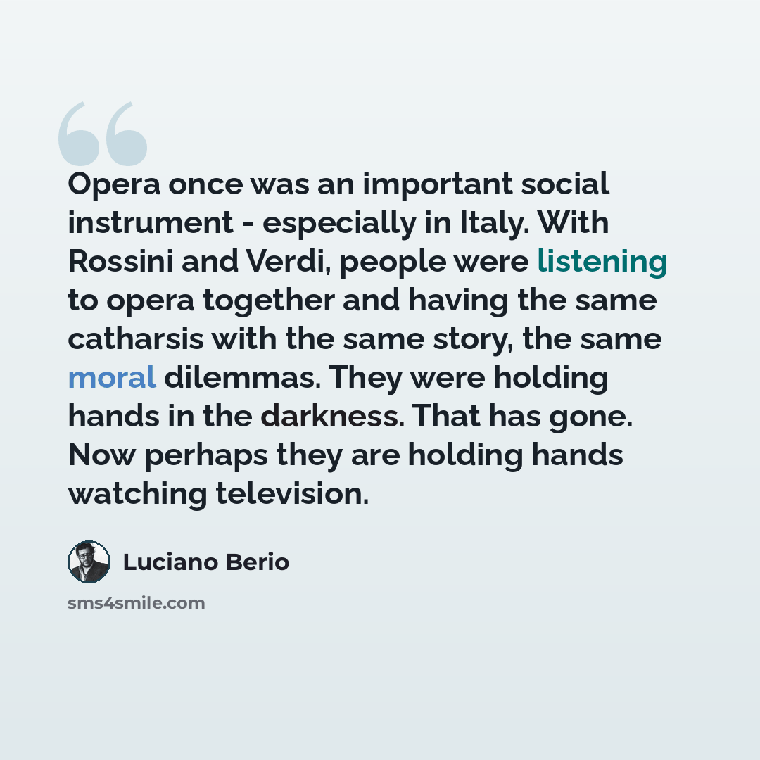 “Opera once was an important social instrument - especially in Italy. With Rossini and Verdi, people were listening to opera together and having the same catharsis with the same story, the same moral dilemmas. They were holding hands in the darkness. That has gone. Now perhaps they are holding…” quote by Luciano Berio