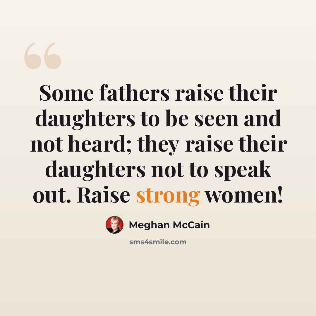 “Some fathers raise their daughters to be seen and not heard; they raise their daughters not to speak out. Raise strong women!” quote by Meghan McCain