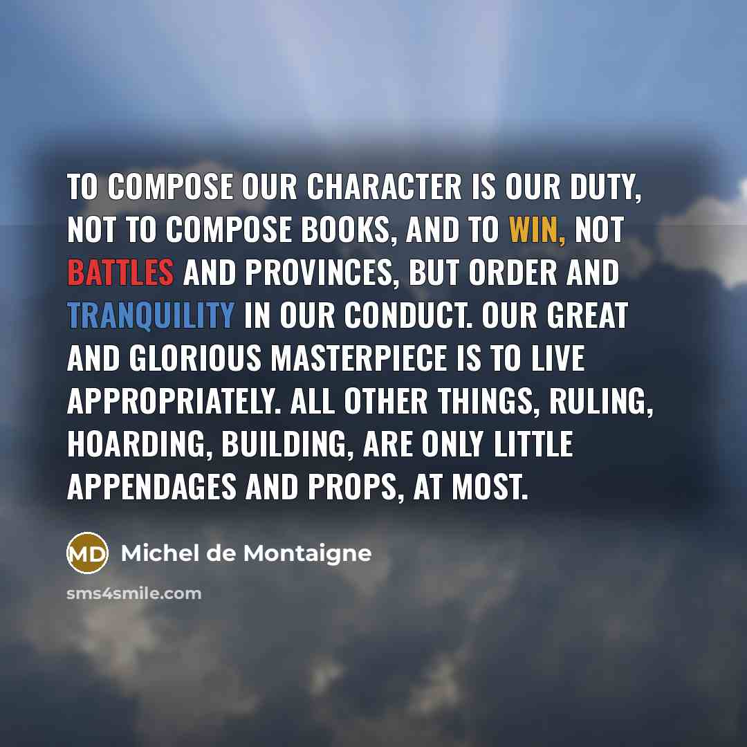 “To compose our character is our duty, not to compose books, and to win, not battles and provinces, but order and tranquility in our conduct. Our great and glorious masterpiece is to live appropriately. All other things, ruling, hoarding, building, are only little appendages and props, at most.” quote by Michel de Montaigne