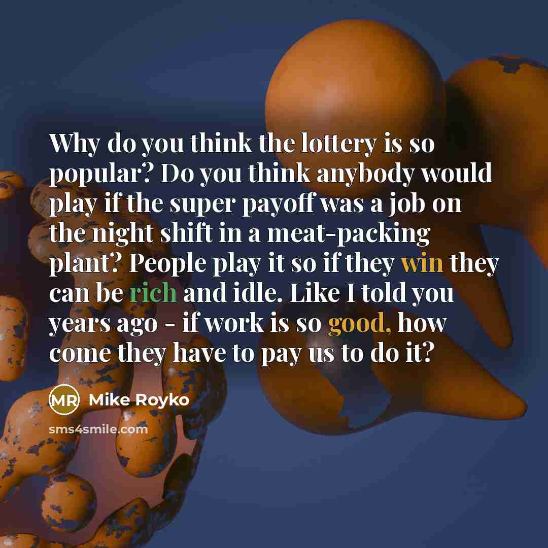 “Why do you think the lottery is so popular? Do you think anybody would play if the super payoff was a job on the night shift in a meat-packing plant? People play it so if they win they can be rich and idle. Like I told you years ago - if work is so good, how come they have to pay us to do it?” quote by Mike Royko