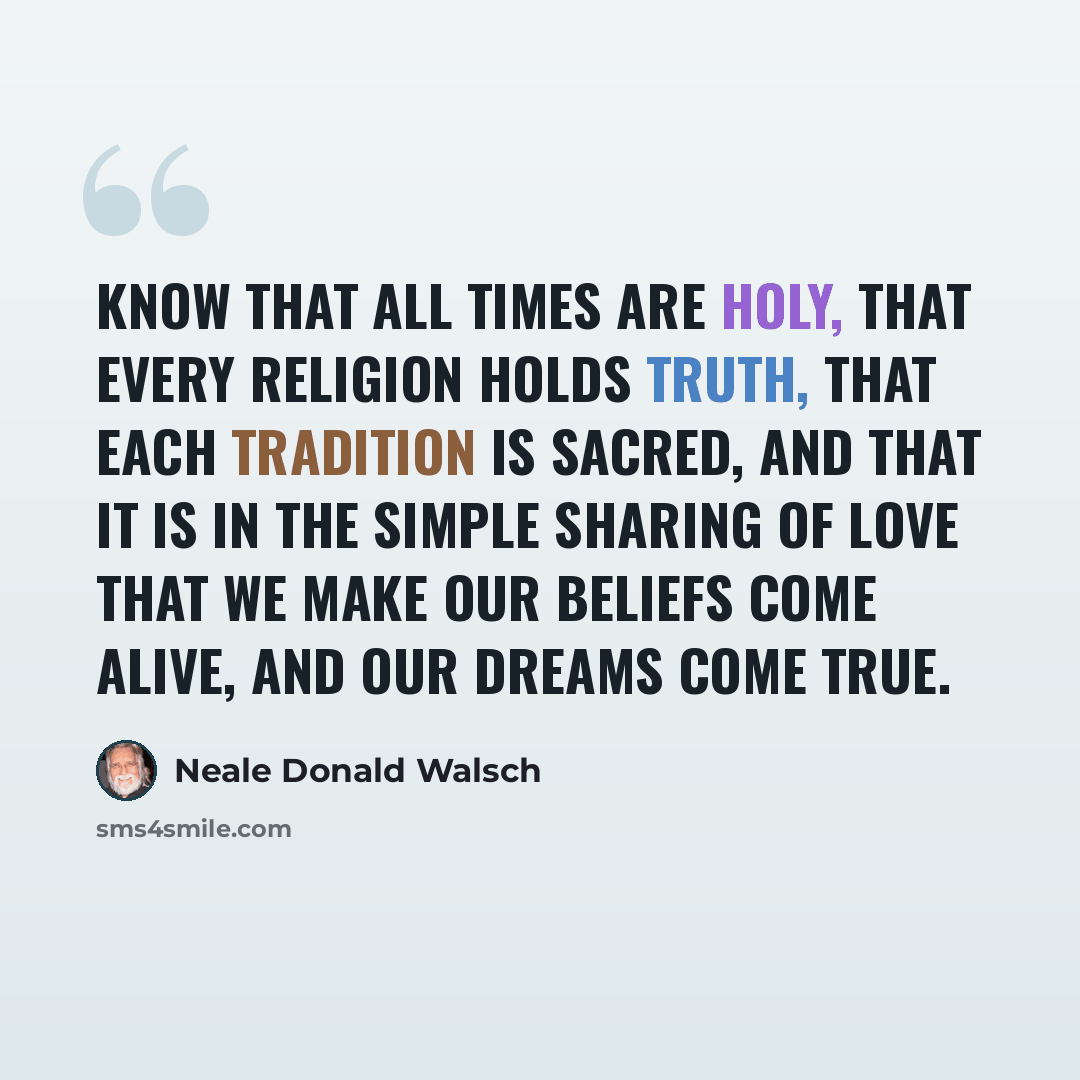 “Know that all times are Holy, that every religion holds truth, that each tradition is sacred, and that it is in the simple sharing of love that we make our beliefs come alive, and our dreams come true.” quote by Neale Donald Walsch