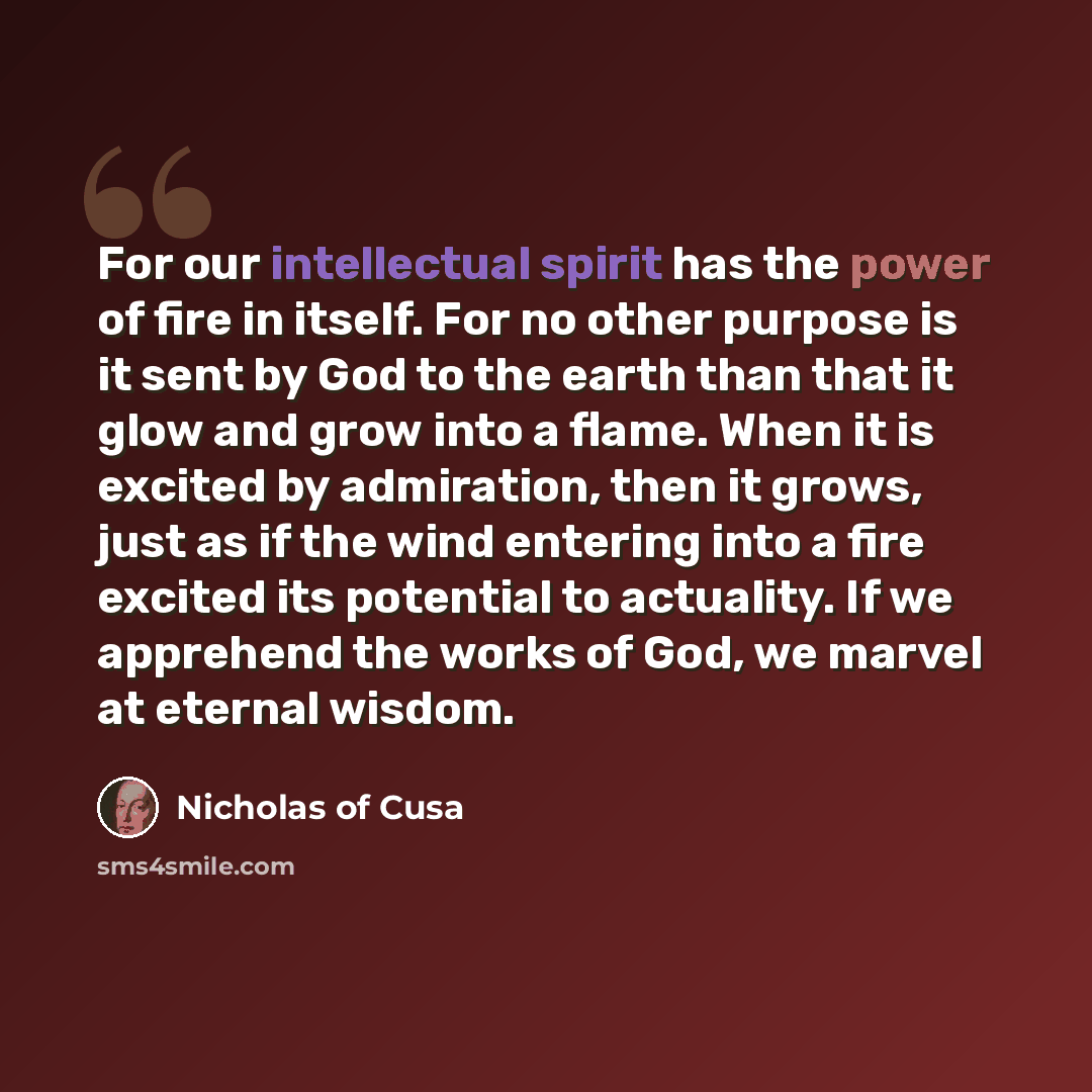 “For our intellectual spirit has the power of fire in itself. For no other purpose is it sent by God to the earth than that it glow and grow into a flame. When it is excited by admiration, then it grows, just as if the wind entering into a fire excited its potential to actuality. If we apprehend…” quote by Nicholas of Cusa