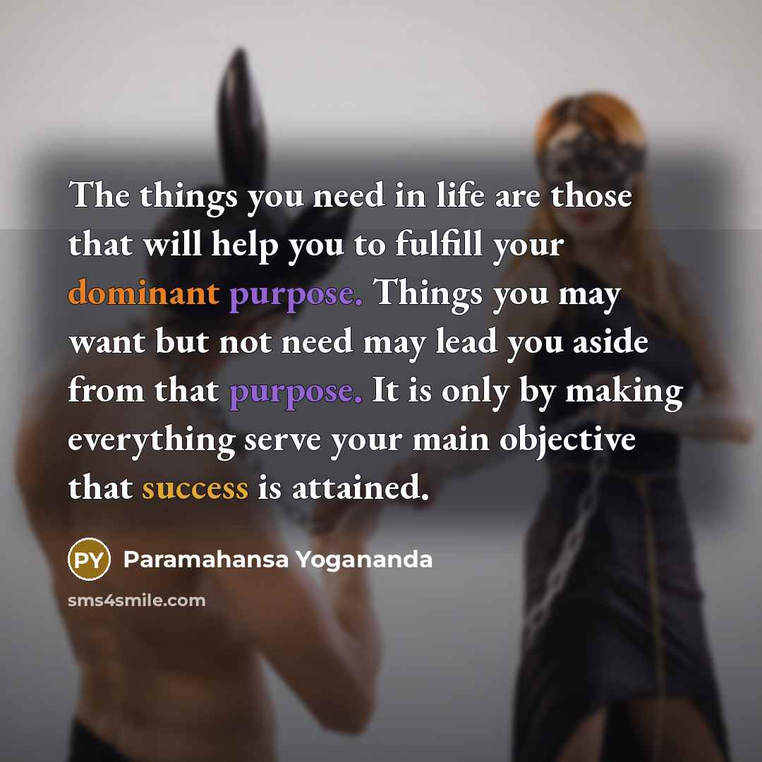 “The things you need in life are those that will help you to fulfill your dominant purpose. Things you may want but not need may lead you aside from that purpose. It is only by making everything serve your main objective that success is attained.” quote by Paramahansa Yogananda
