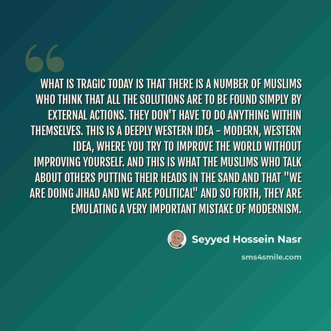 “What is tragic today is that there is a number of Muslims who think that all the solutions are to be found simply by external actions. They don't have to do anything within themselves. This is a deeply Western idea - modern, Western idea, where you try to improve the world without improving…” quote by Seyyed Hossein Nasr