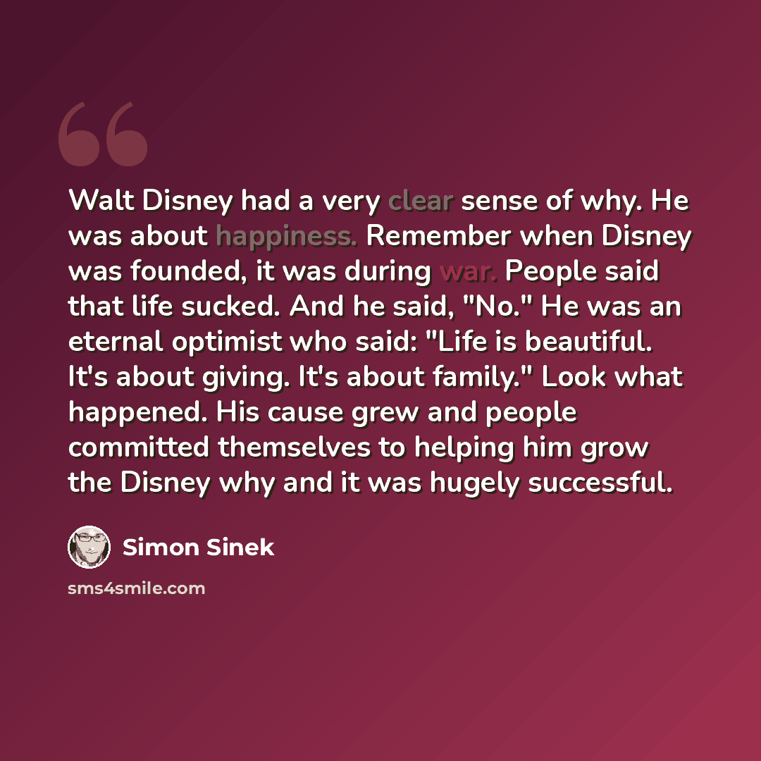 “Walt Disney had a very clear sense of why. He was about happiness. Remember when Disney was founded, it was during war. People said that life sucked. And he said, "No." He was an eternal optimist who said: "Life is beautiful. It's about giving. It's about family." Look what happened. His cause…” quote by Simon Sinek