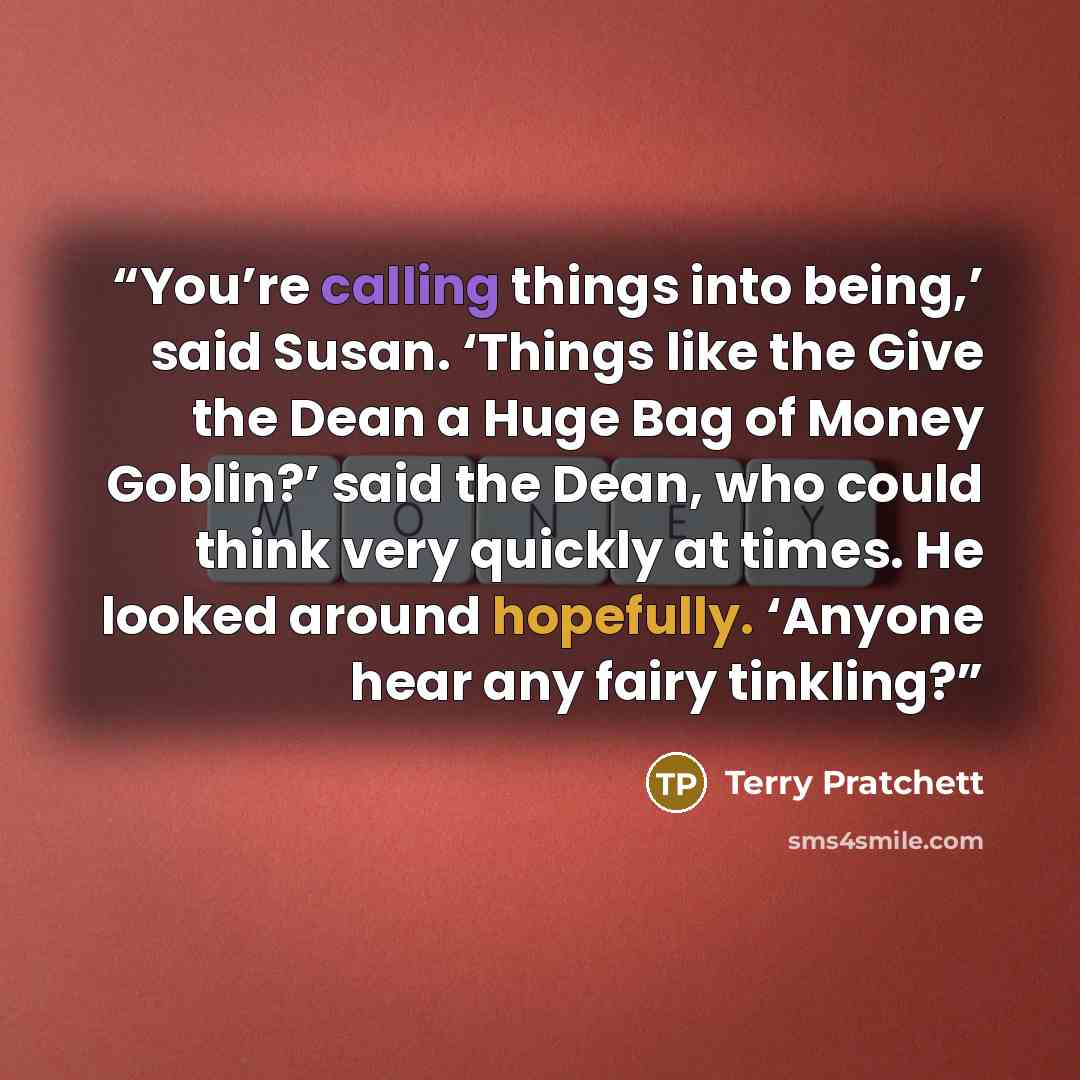 “You’re calling things into being,’ said Susan. ‘Things like the Give the Dean a Huge Bag of Money Goblin?’ said the Dean, who could think very quickly at times. He looked around hopefully. ‘Anyone hear any fairy tinkling?” quote by Terry Pratchett