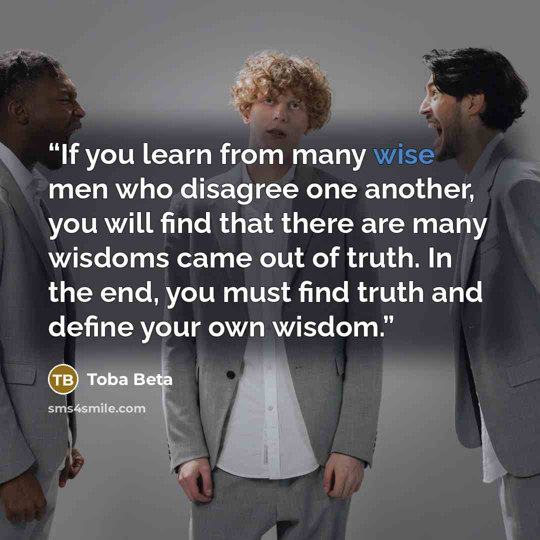 “If you learn from many wise men who disagree one another, you will find that there are many wisdoms came out of truth. In the end, you must find truth and define your own wisdom.” quote by Toba Beta