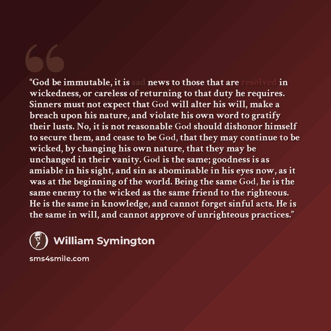 “God be immutable, it is sad news to those that are resolved in wickedness, or careless of returning to that duty he requires. Sinners must not expect that God will alter his will, make a breach upon his nature, and violate his own word to gratify their lusts. No, it is not reasonable God should…” quote by William Symington