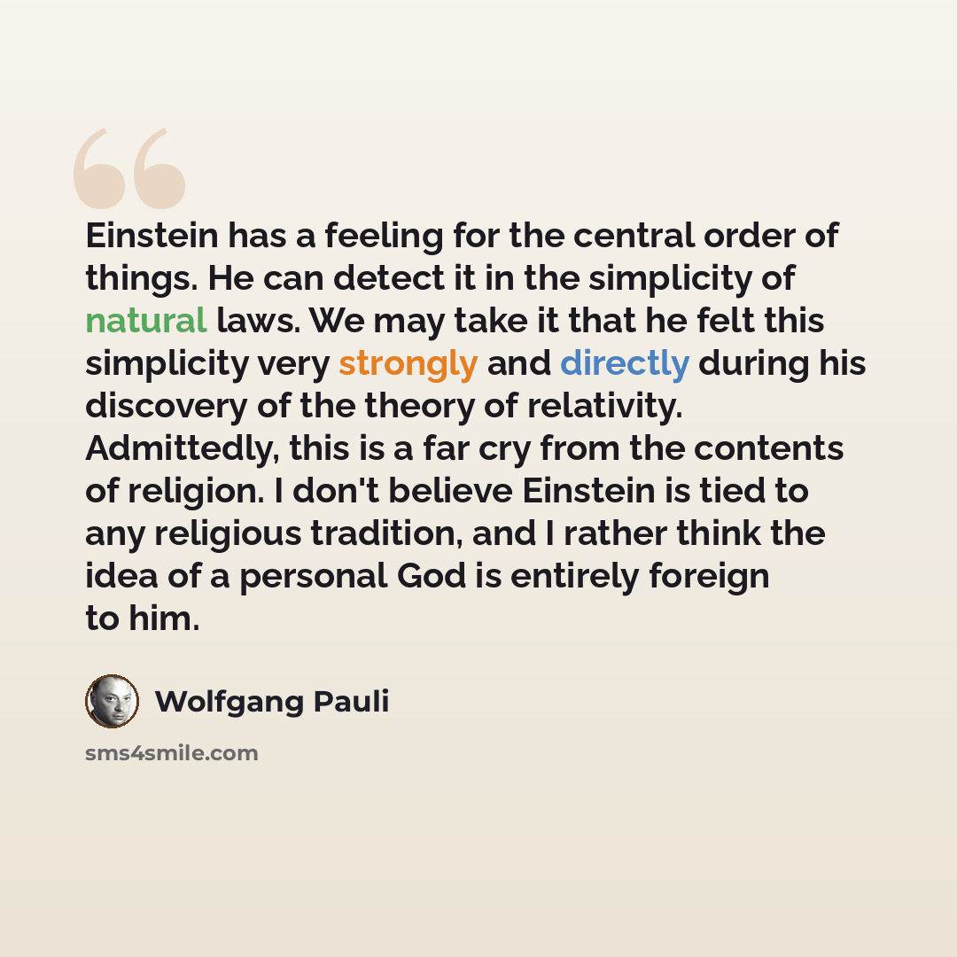 “Einstein has a feeling for the central order of things. He can detect it in the simplicity of natural laws. We may take it that he felt this simplicity very strongly and directly during his discovery of the theory of relativity. Admittedly, this is a far cry from the contents of religion. I don't…” quote by Wolfgang Pauli