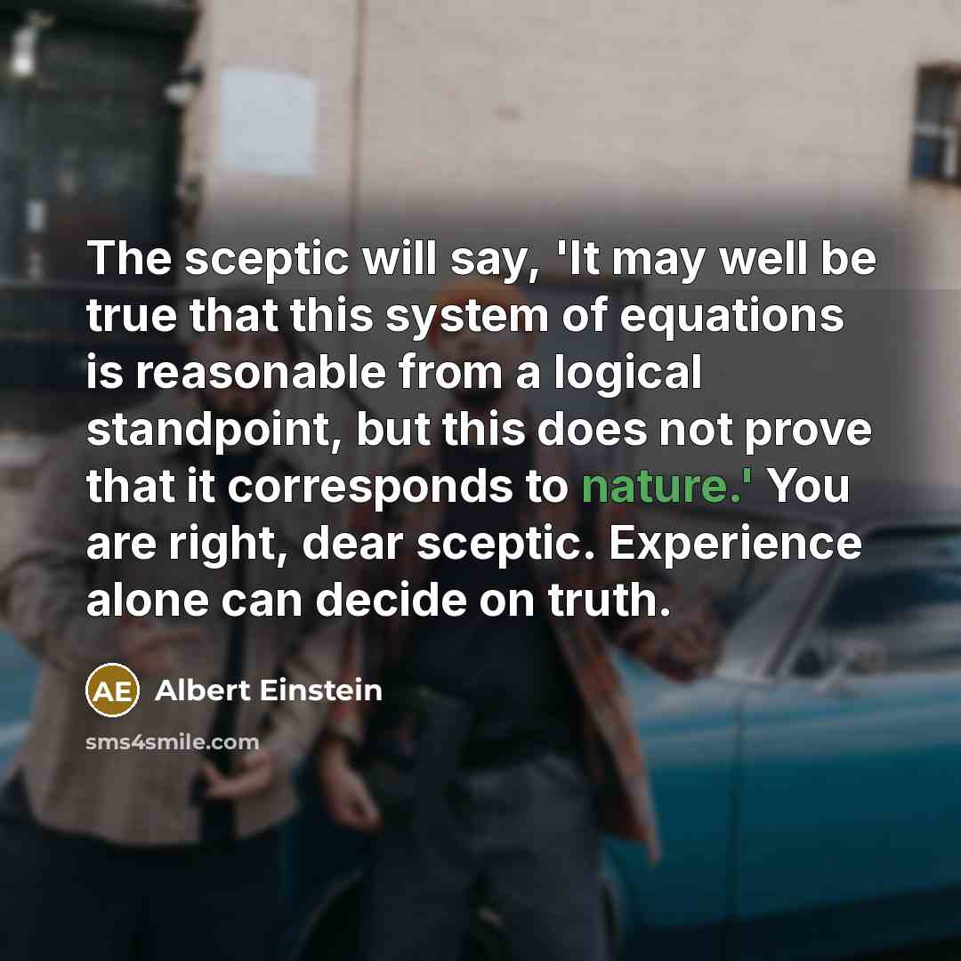 “The sceptic will say, 'It may well be true that this system of equations is reasonable from a logical standpoint, but this does not prove that it corresponds to nature.' You are right, dear sceptic. Experience alone can decide on truth.” quote by Albert Einstein