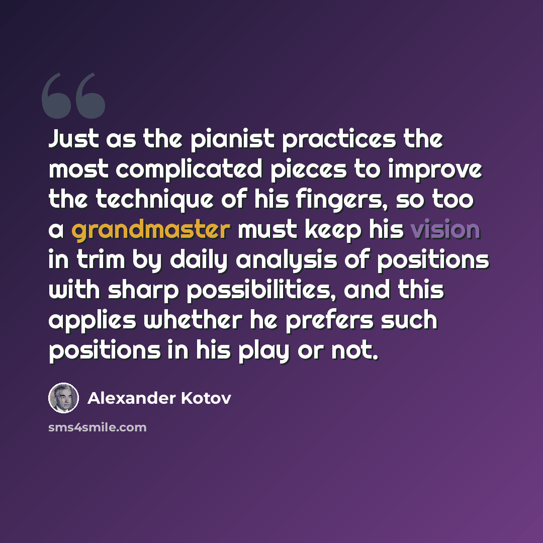 “Just as the pianist practices the most complicated pieces to improve the technique of his fingers, so too a grandmaster must keep his vision in trim by daily analysis of positions with sharp possibilities, and this applies whether he prefers such positions in his play or not.” quote by Alexander Kotov