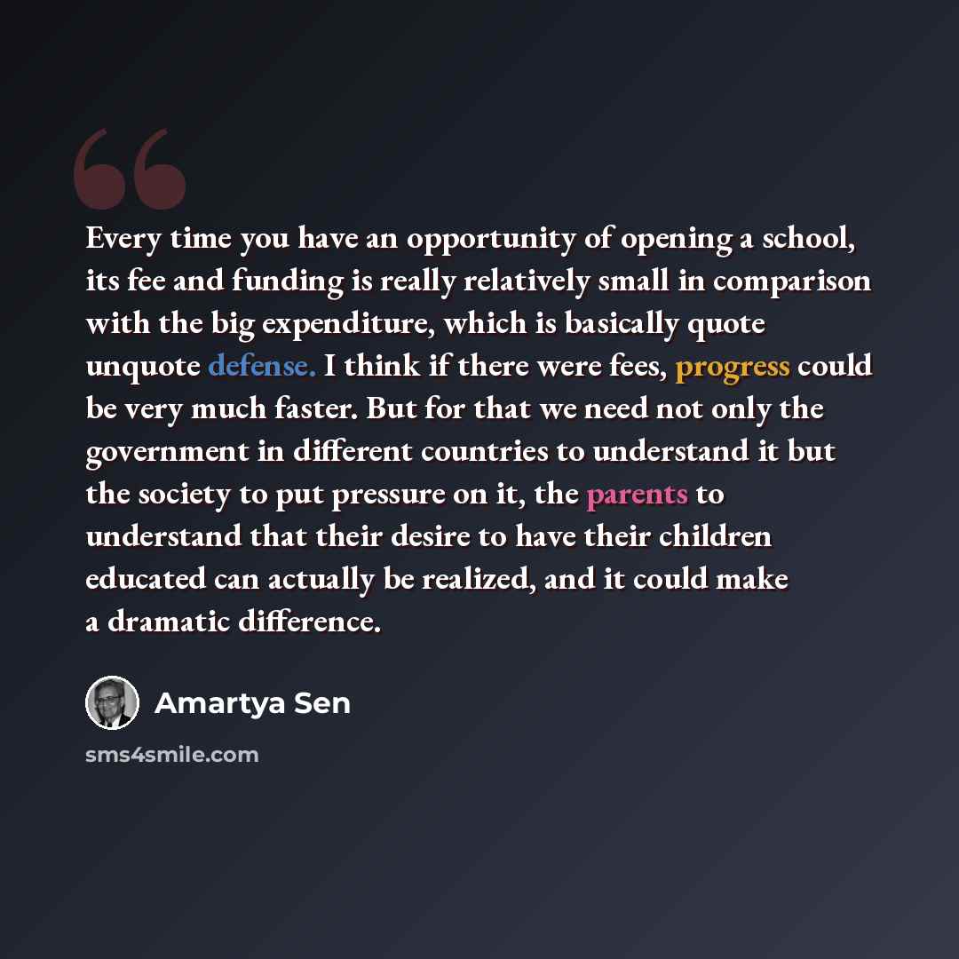 “Every time you have an opportunity of opening a school, its fee and funding is really relatively small in comparison with the big expenditure, which is basically quote unquote defense. I think if there were fees, progress could be very much faster. But for that we need not only the government in…” quote by Amartya Sen