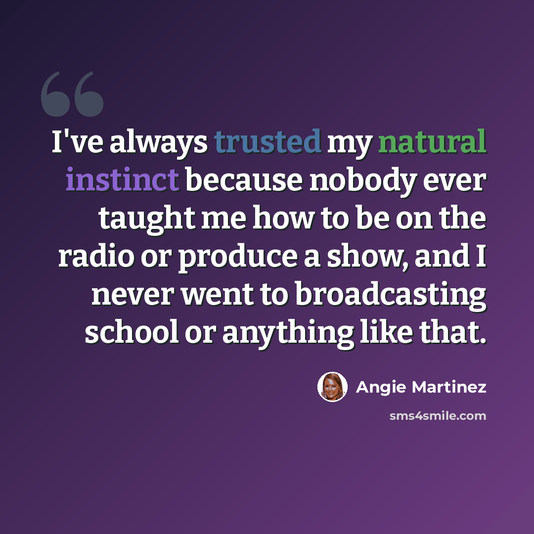 “I've always trusted my natural instinct because nobody ever taught me how to be on the radio or produce a show, and I never went to broadcasting school or anything like that.” quote by Angie Martinez