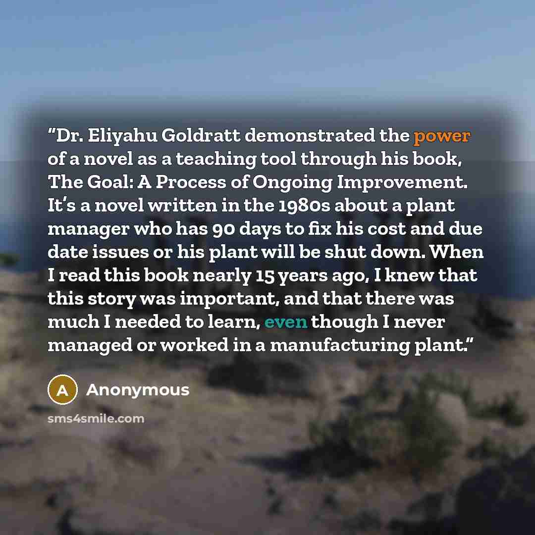 “Dr. Eliyahu Goldratt demonstrated the power of a novel as a teaching tool through his book, The Goal: A Process of Ongoing Improvement. It’s a novel written in the 1980s about a plant manager who has 90 days to fix his cost and due date issues or his plant will be shut down. When I read this book…” quote by Anonymous
