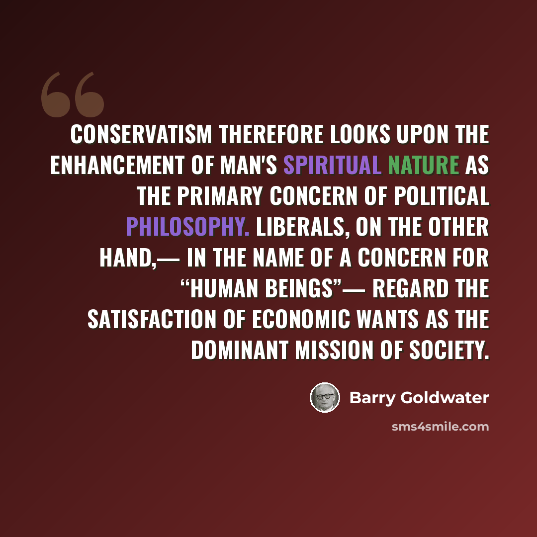 “Conservatism therefore looks upon the enhancement of man's spiritual nature as the primary concern of political philosophy. Liberals, on the other hand,— in the name of a concern for “human beings”— regard the satisfaction of economic wants as the dominant mission of society.” quote by Barry Goldwater