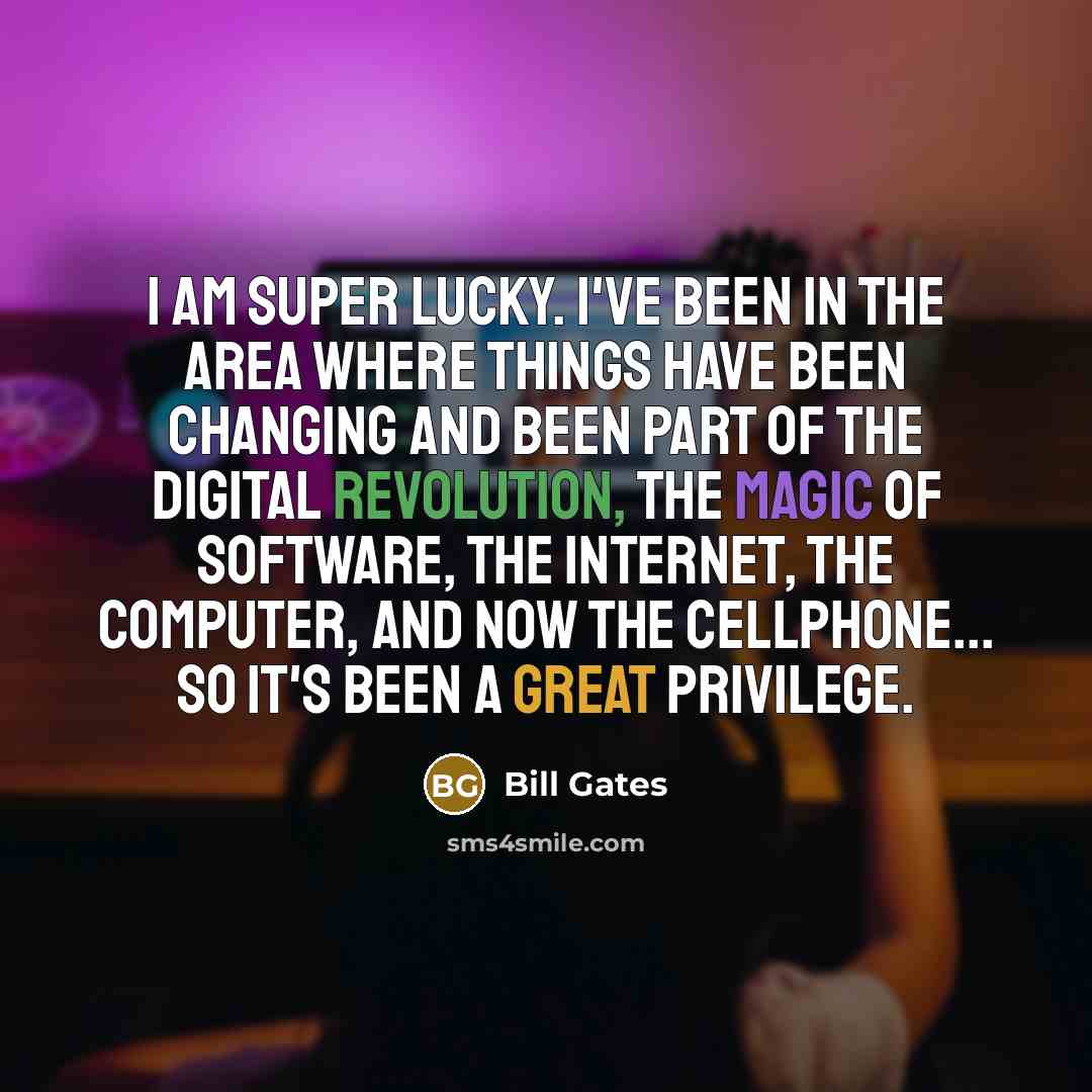 “I am super lucky. I've been in the area where things have been changing and been part of the digital revolution, the magic of software, the internet, the computer, and now the cellphone... so it's been a great privilege.” quote by Bill Gates