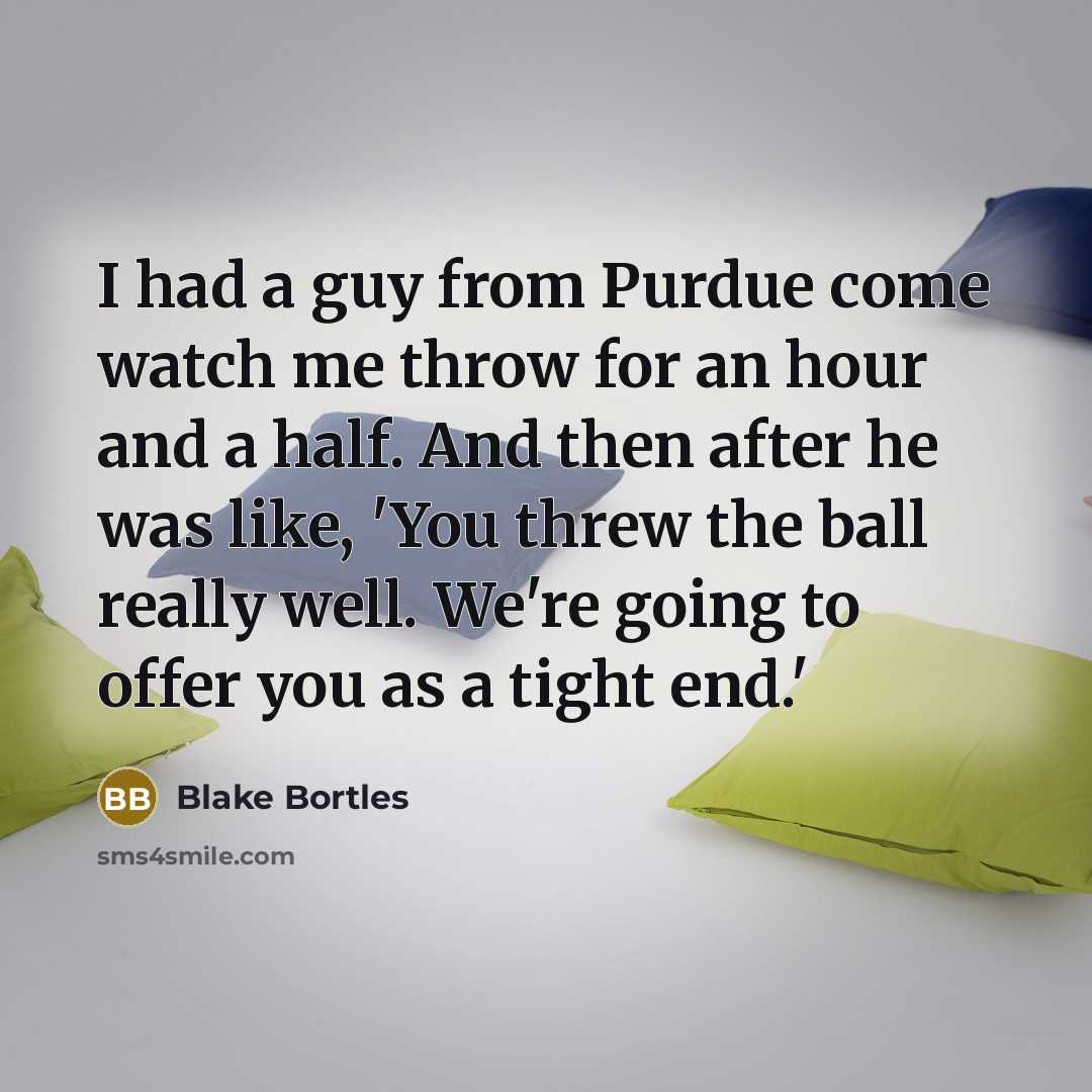 “I had a guy from Purdue come watch me throw for an hour and a half. And then after he was like, 'You threw the ball really well. We're going to offer you as a tight end.'” quote by Blake Bortles