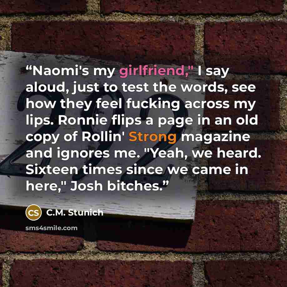 “Naomi's my girlfriend," I say aloud, just to test the words, see how they feel fucking across my lips. Ronnie flips a page in an old copy of Rollin' Strong magazine and ignores me. "Yeah, we heard. Sixteen times since we came in here," Josh bitches.” quote by C.M. Stunich
