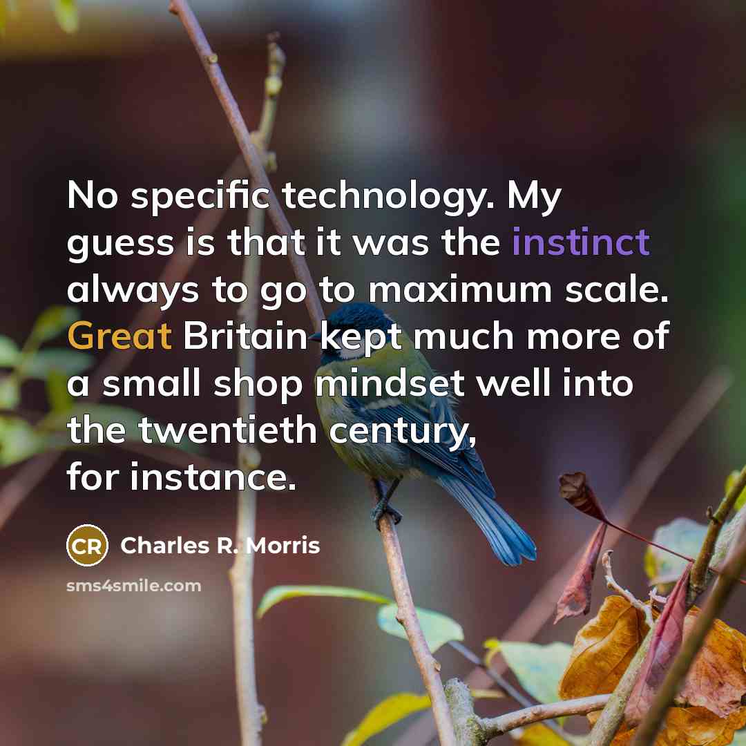 “No specific technology. My guess is that it was the instinct always to go to maximum scale. Great Britain kept much more of a small shop mindset well into the twentieth century, for instance.” quote by Charles R. Morris