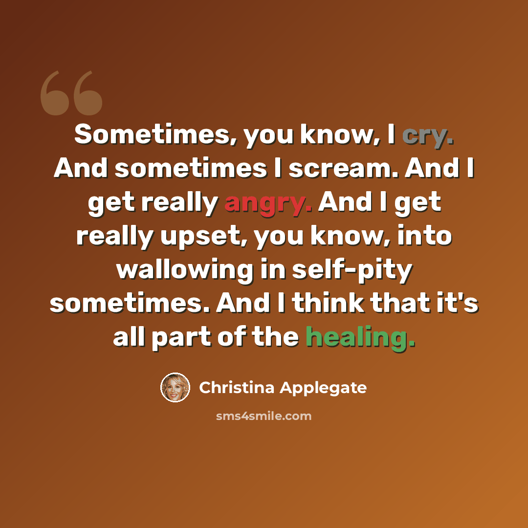 “Sometimes, you know, I cry. And sometimes I scream. And I get really angry. And I get really upset, you know, into wallowing in self-pity sometimes. And I think that it's all part of the healing.” quote by Christina Applegate