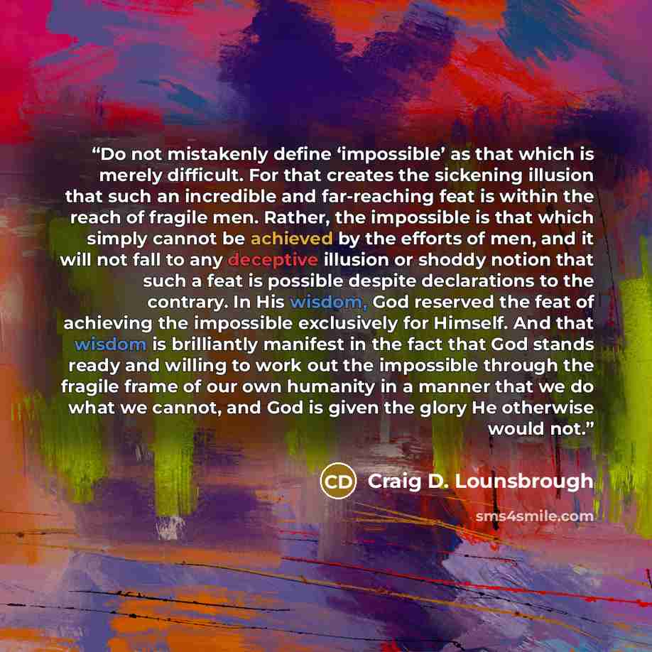 “Do not mistakenly define ‘impossible’ as that which is merely difficult. For that creates the sickening illusion that such an incredible and far-reaching feat is within the reach of fragile men. Rather, the impossible is that which simply cannot be achieved by the efforts of men, and it will not…” quote by Craig D. Lounsbrough