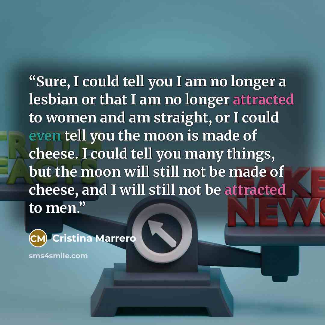 “Sure, I could tell you I am no longer a lesbian or that I am no longer attracted to women and am straight, or I could even tell you the moon is made of cheese. I could tell you many things, but the moon will still not be made of cheese, and I will still not be attracted to men.” quote by Cristina Marrero