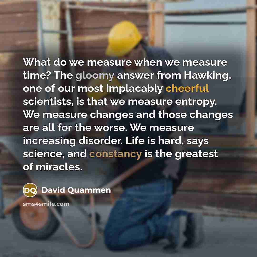 “What do we measure when we measure time? The gloomy answer from Hawking, one of our most implacably cheerful scientists, is that we measure entropy. We measure changes and those changes are all for the worse. We measure increasing disorder. Life is hard, says science, and constancy is the greatest…” quote by David Quammen