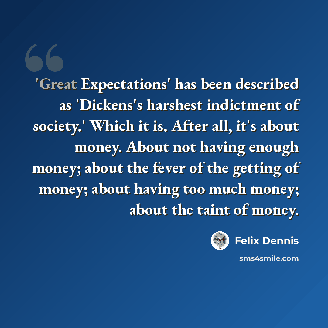 “'Great Expectations' has been described as 'Dickens's harshest indictment of society.' Which it is. After all, it's about money. About not having enough money; about the fever of the getting of money; about having too much money; about the taint of money.” quote by Felix Dennis