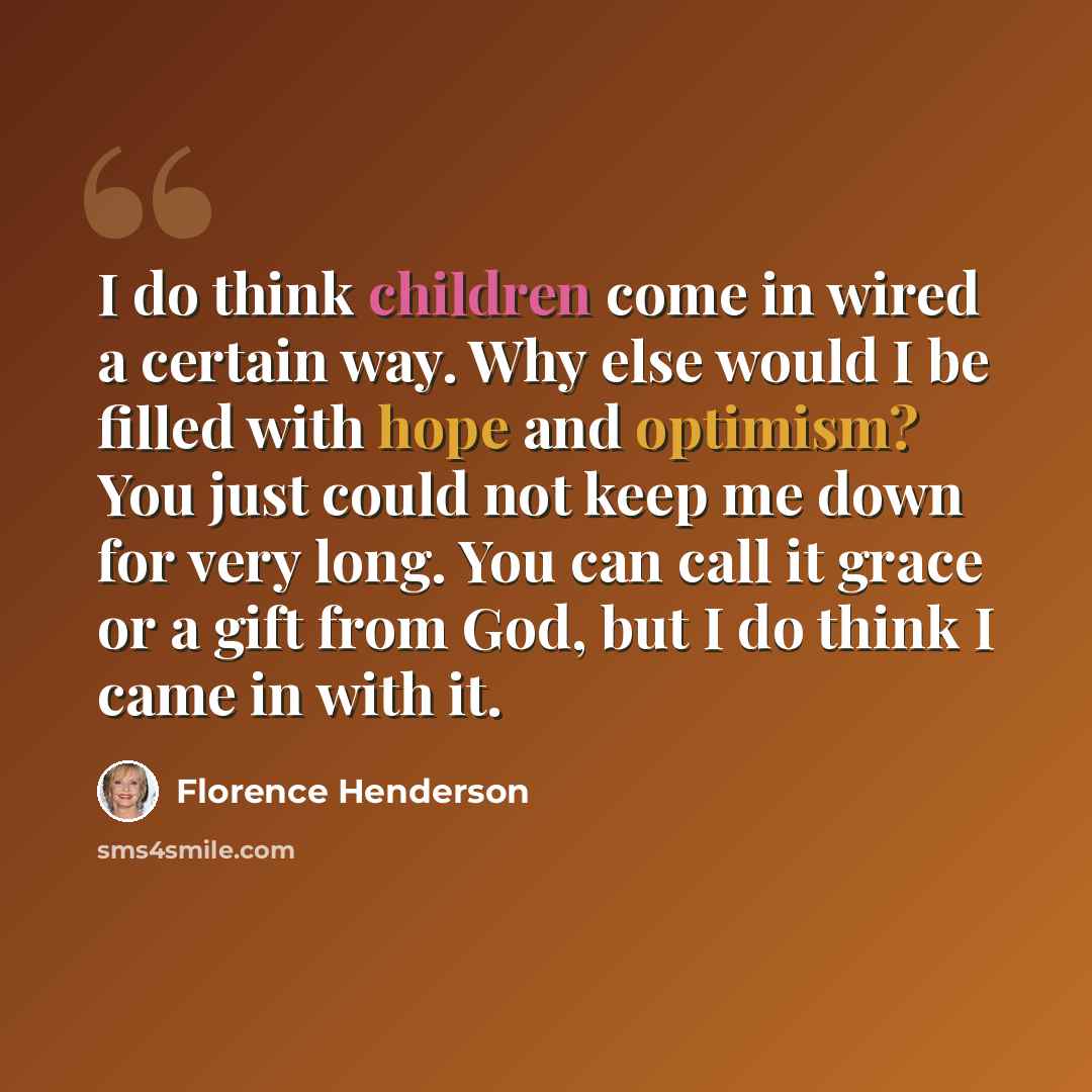 “I do think children come in wired a certain way. Why else would I be filled with hope and optimism? You just could not keep me down for very long. You can call it grace or a gift from God, but I do think I came in with it.” quote by Florence Henderson