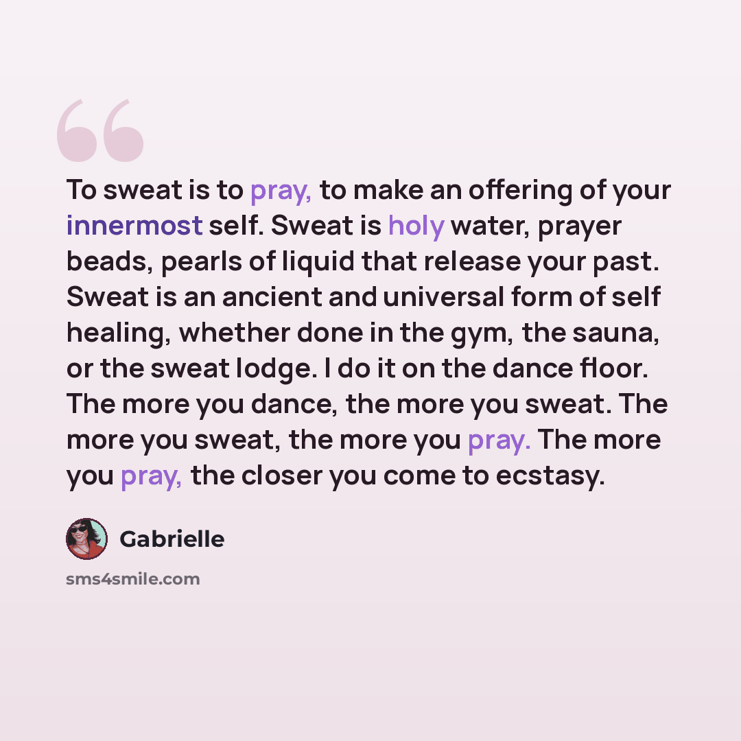 “To sweat is to pray, to make an offering of your innermost self. Sweat is holy water, prayer beads, pearls of liquid that release your past. Sweat is an ancient and universal form of self healing, whether done in the gym, the sauna, or the sweat lodge. I do it on the dance floor. The more you…” quote by Gabrielle