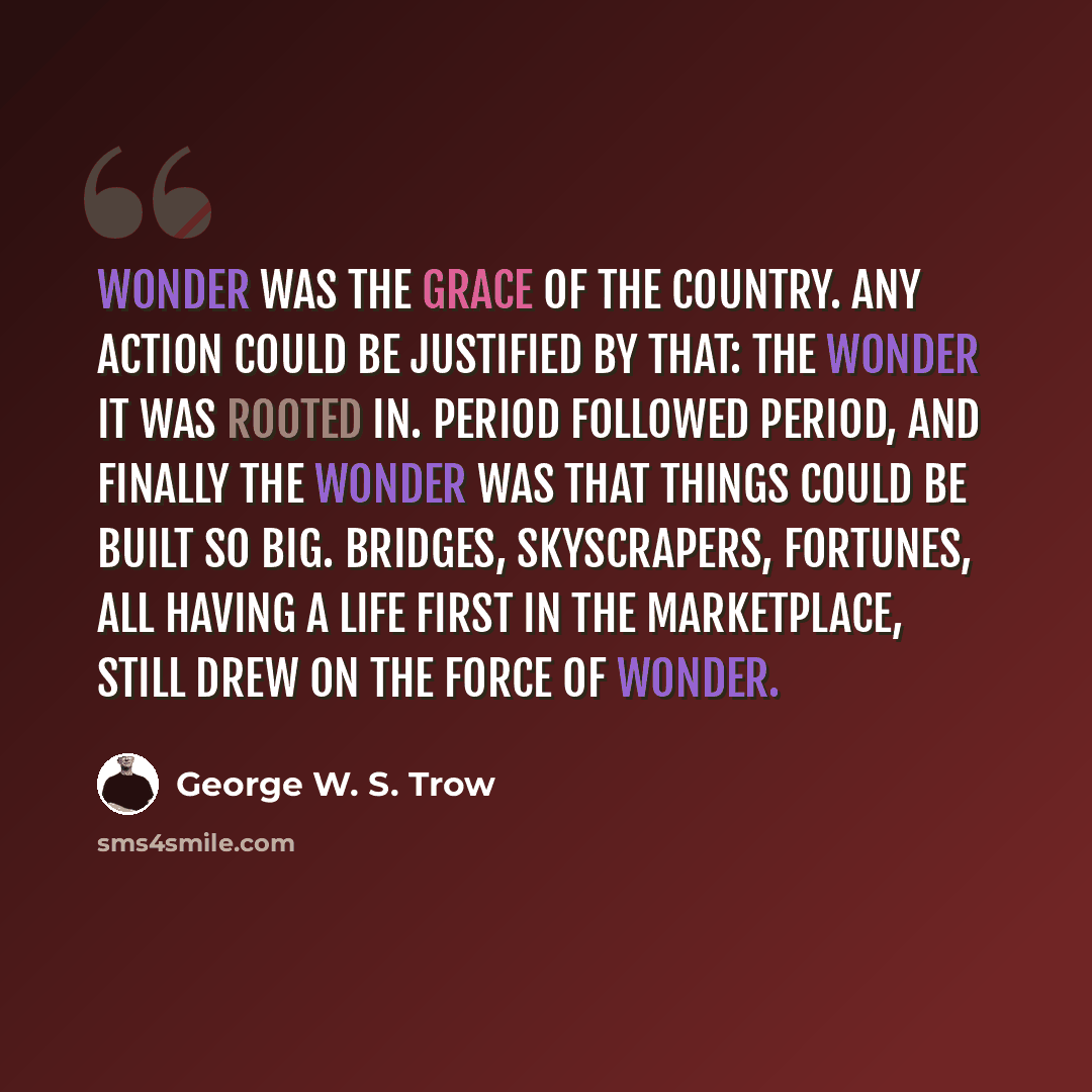 “Wonder was the grace of the country. Any action could be justified by that: the wonder it was rooted in. Period followed period, and finally the wonder was that things could be built so big. Bridges, skyscrapers, fortunes, all having a life first in the marketplace, still drew on the force of…” quote by George W. S. Trow